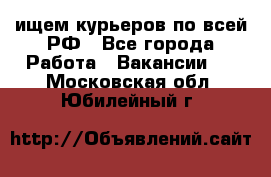 ищем курьеров по всей РФ - Все города Работа » Вакансии   . Московская обл.,Юбилейный г.